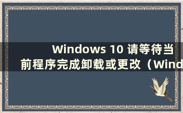 Windows 10 请等待当前程序完成卸载或更改（Windows 请等待当前程序完成卸载）